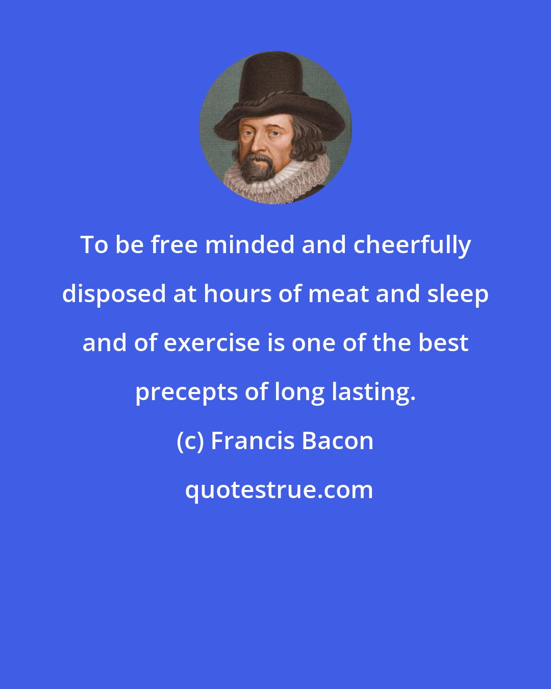 Francis Bacon: To be free minded and cheerfully disposed at hours of meat and sleep and of exercise is one of the best precepts of long lasting.