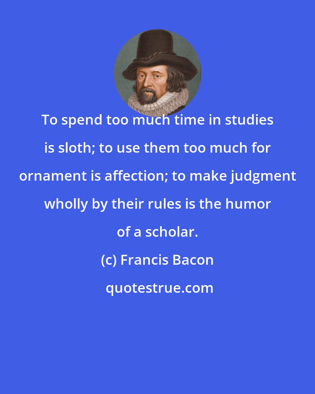 Francis Bacon: To spend too much time in studies is sloth; to use them too much for ornament is affection; to make judgment wholly by their rules is the humor of a scholar.