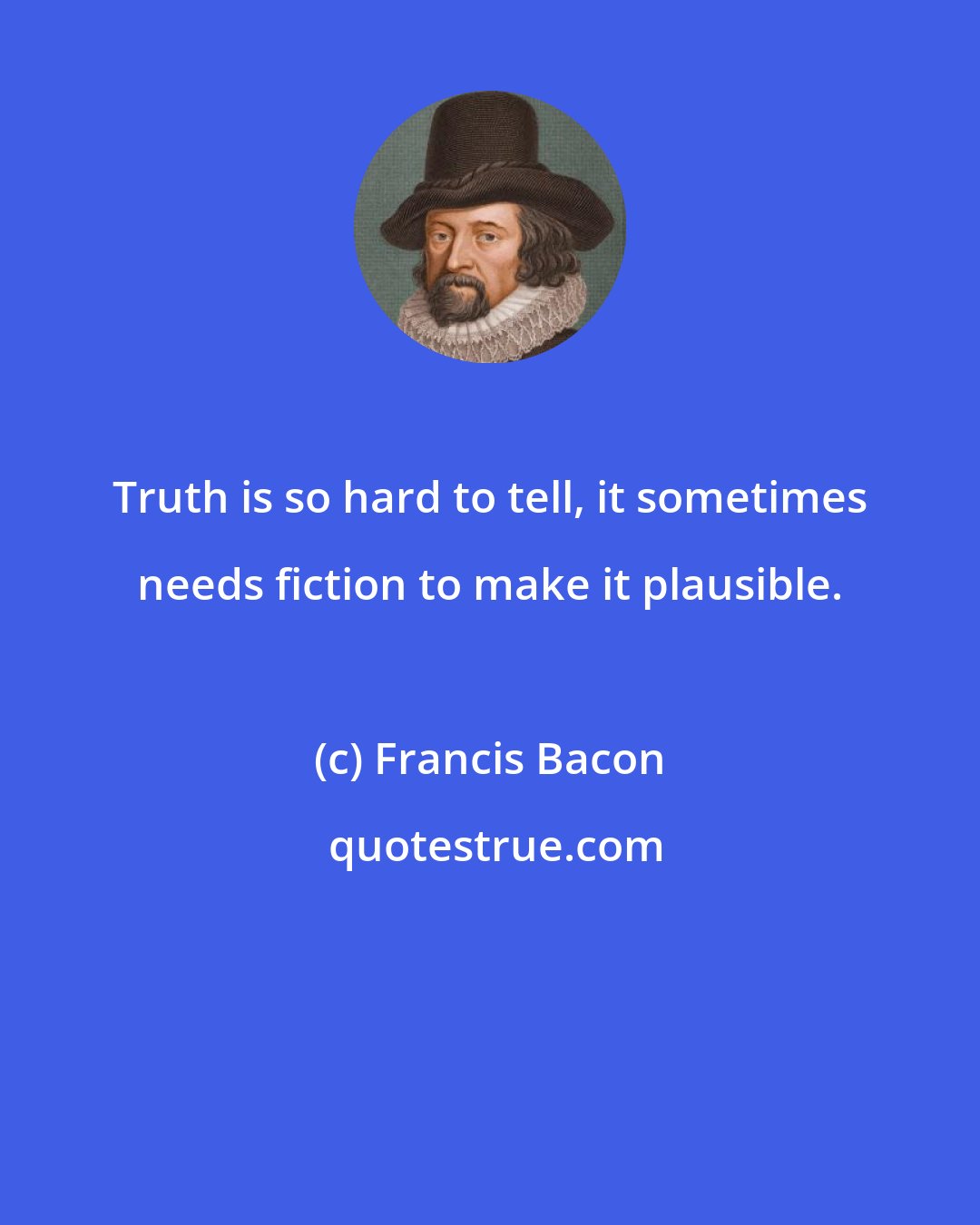 Francis Bacon: Truth is so hard to tell, it sometimes needs fiction to make it plausible.