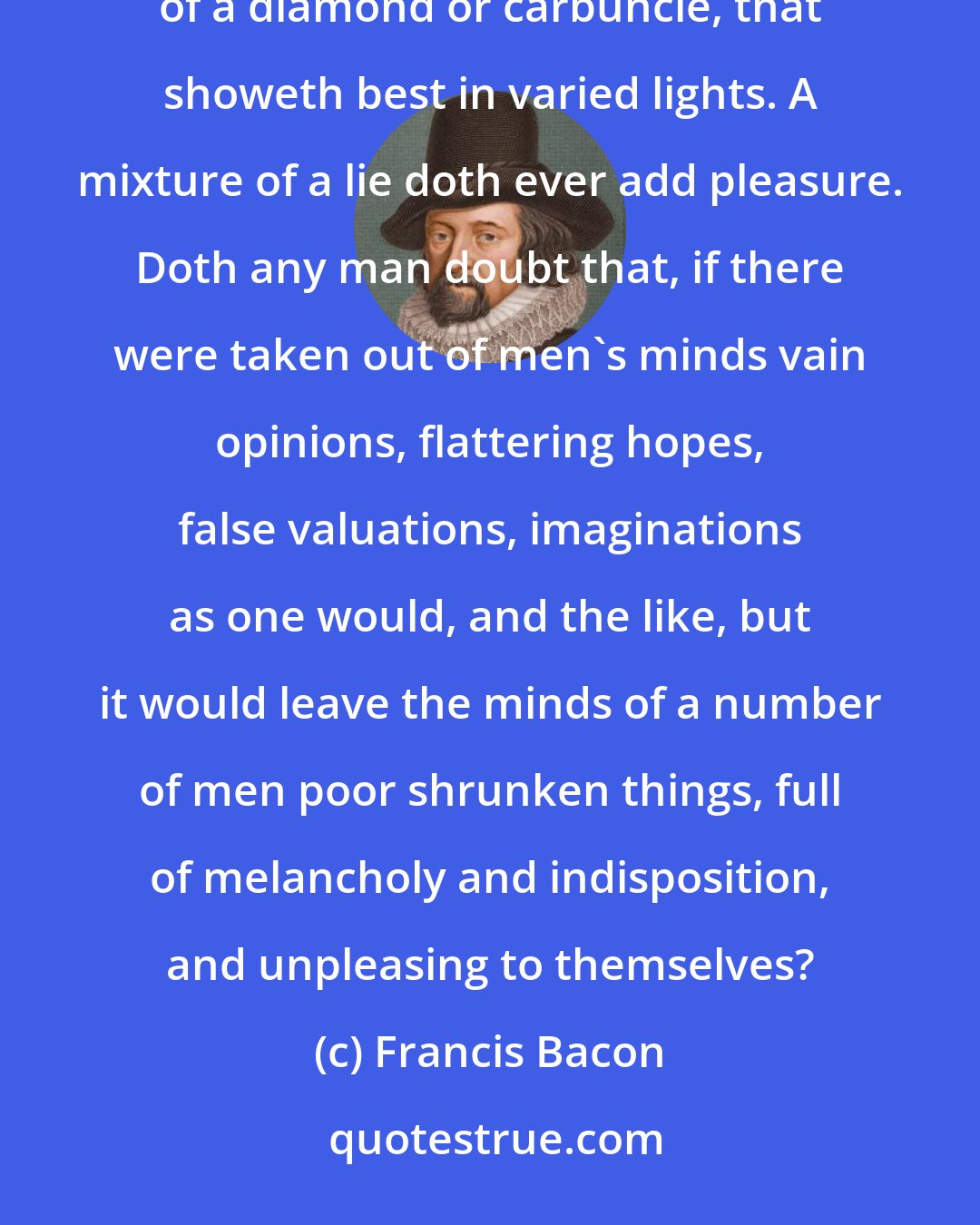 Francis Bacon: Truth may perhaps come to the price of a pearl, that showeth best by day; but it will not rise to the price of a diamond or carbuncle, that showeth best in varied lights. A mixture of a lie doth ever add pleasure. Doth any man doubt that, if there were taken out of men's minds vain opinions, flattering hopes, false valuations, imaginations as one would, and the like, but it would leave the minds of a number of men poor shrunken things, full of melancholy and indisposition, and unpleasing to themselves?