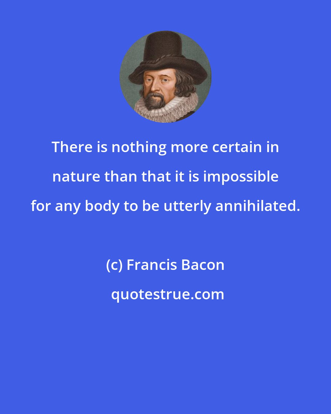 Francis Bacon: There is nothing more certain in nature than that it is impossible for any body to be utterly annihilated.