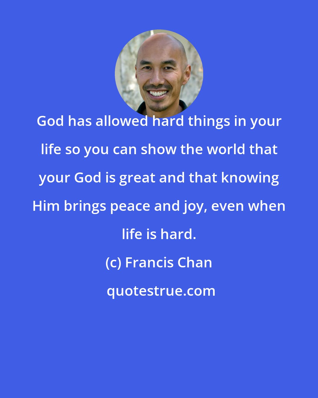Francis Chan: God has allowed hard things in your life so you can show the world that your God is great and that knowing Him brings peace and joy, even when life is hard.