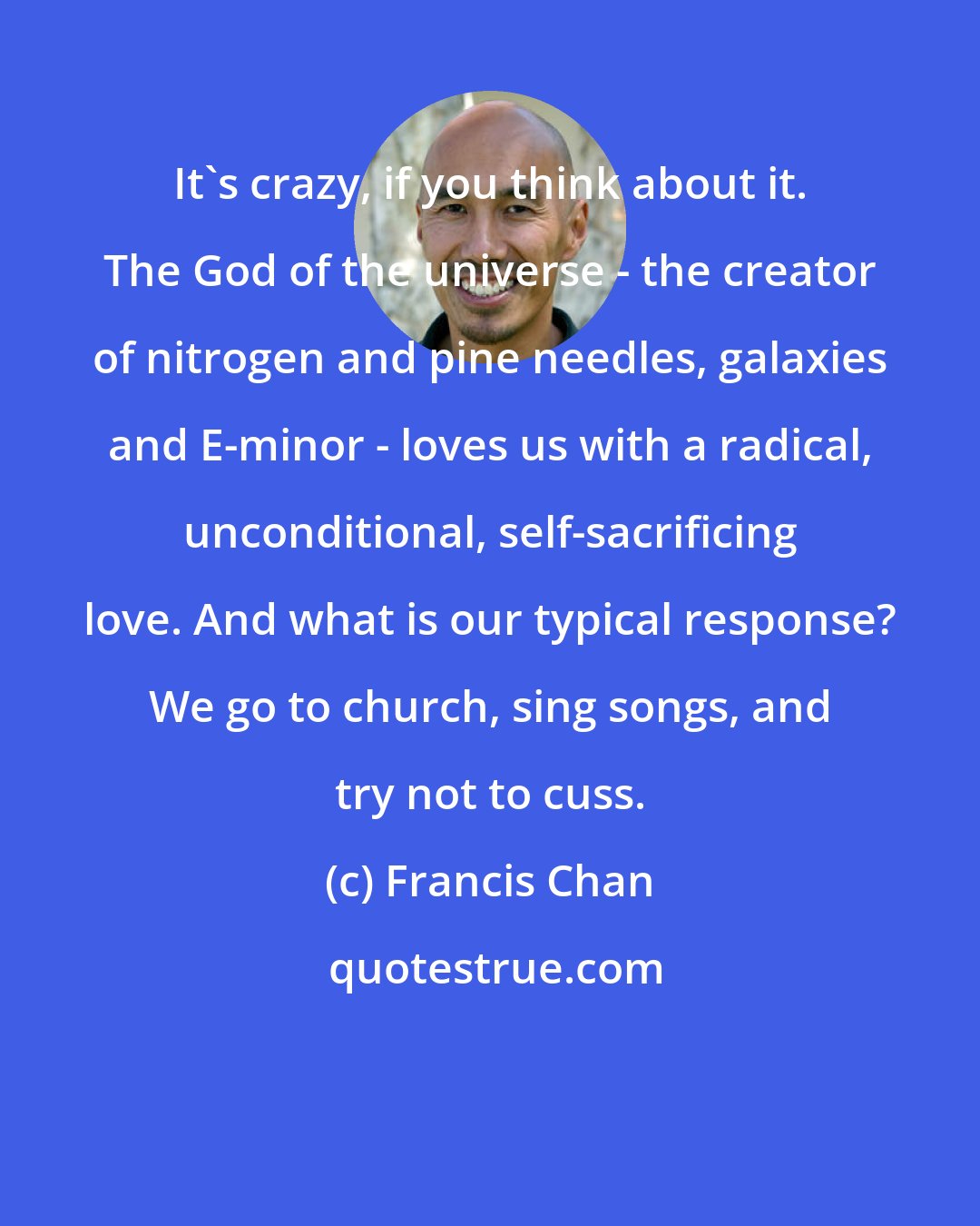 Francis Chan: It's crazy, if you think about it. The God of the universe - the creator of nitrogen and pine needles, galaxies and E-minor - loves us with a radical, unconditional, self-sacrificing love. And what is our typical response? We go to church, sing songs, and try not to cuss.