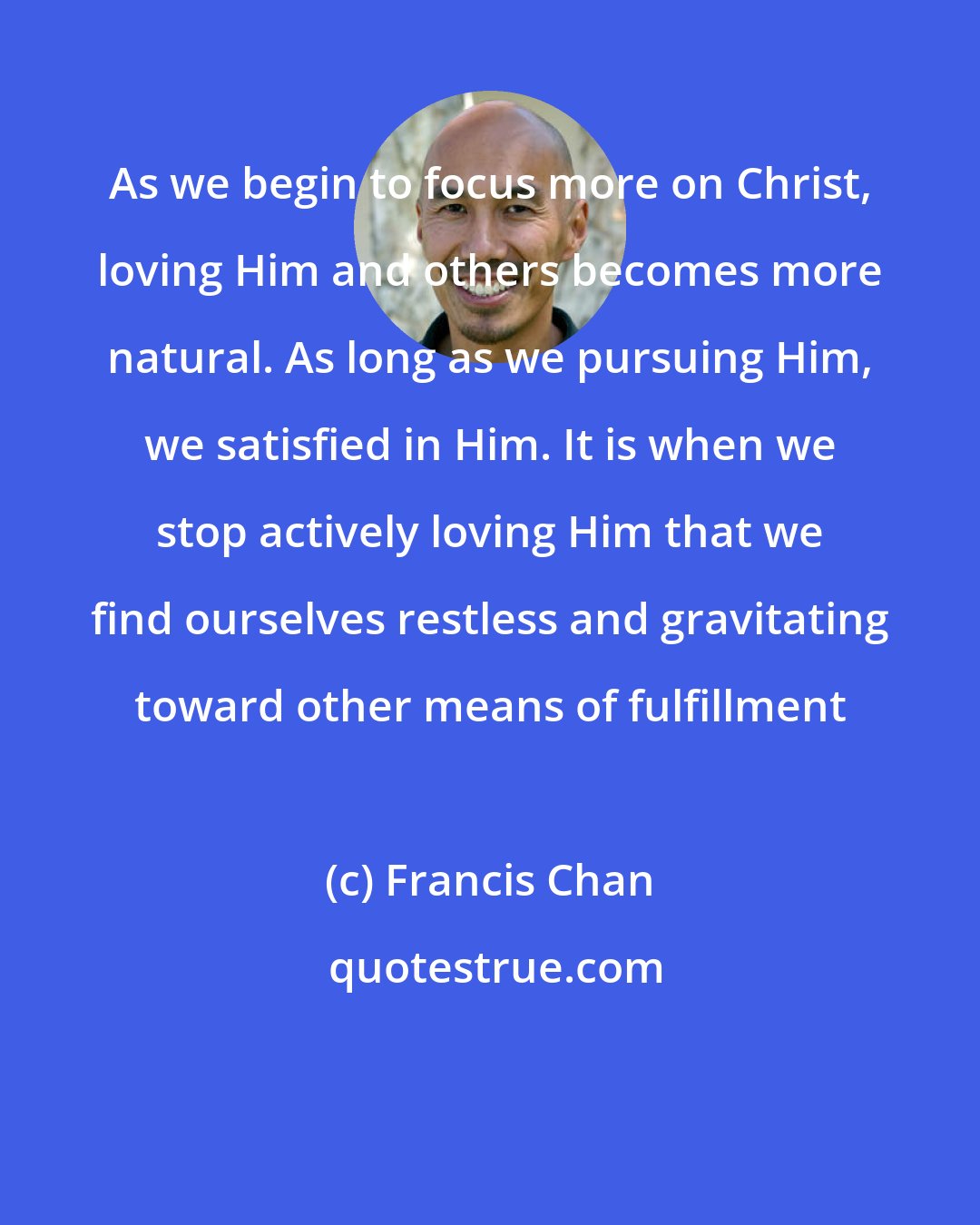 Francis Chan: As we begin to focus more on Christ, loving Him and others becomes more natural. As long as we pursuing Him, we satisfied in Him. It is when we stop actively loving Him that we find ourselves restless and gravitating toward other means of fulfillment