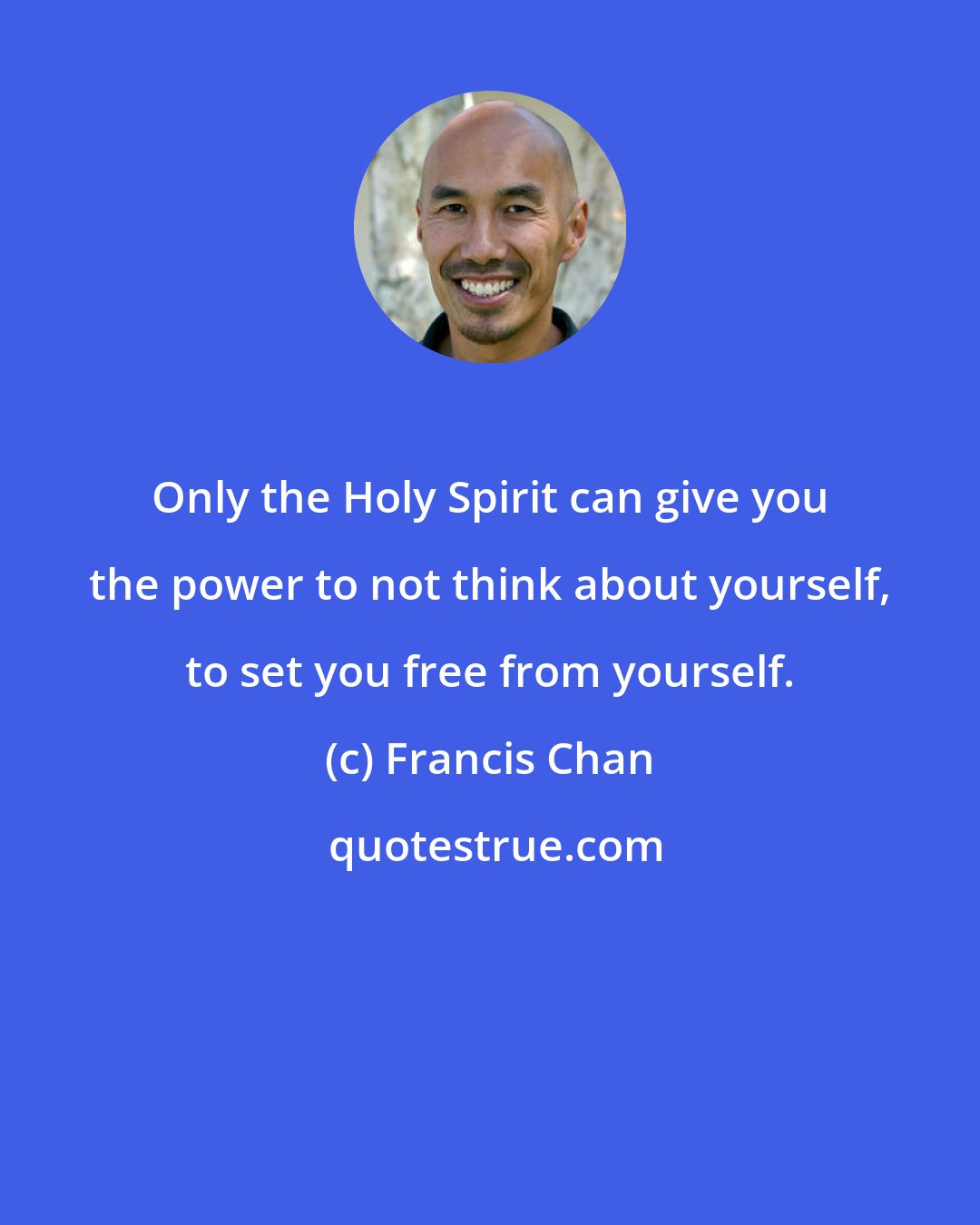 Francis Chan: Only the Holy Spirit can give you the power to not think about yourself, to set you free from yourself.