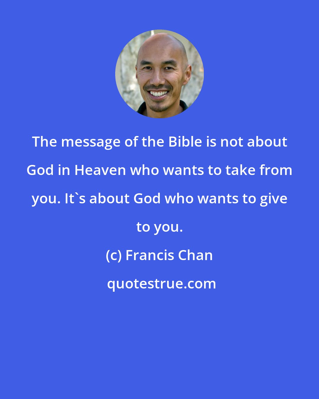 Francis Chan: The message of the Bible is not about God in Heaven who wants to take from you. It's about God who wants to give to you.
