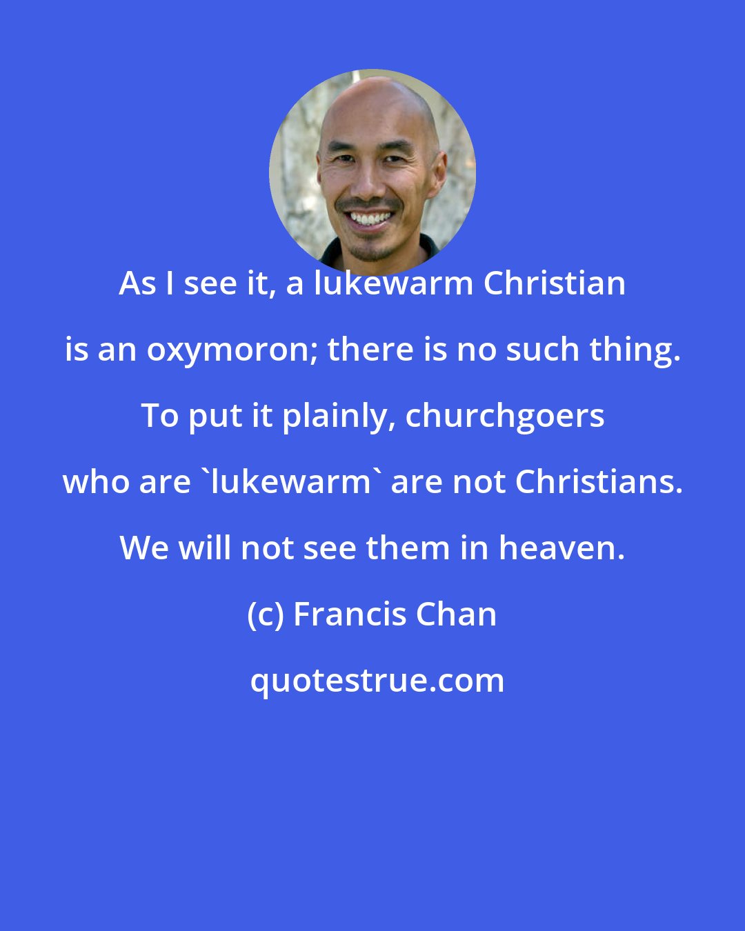 Francis Chan: As I see it, a lukewarm Christian is an oxymoron; there is no such thing. To put it plainly, churchgoers who are 'lukewarm' are not Christians. We will not see them in heaven.