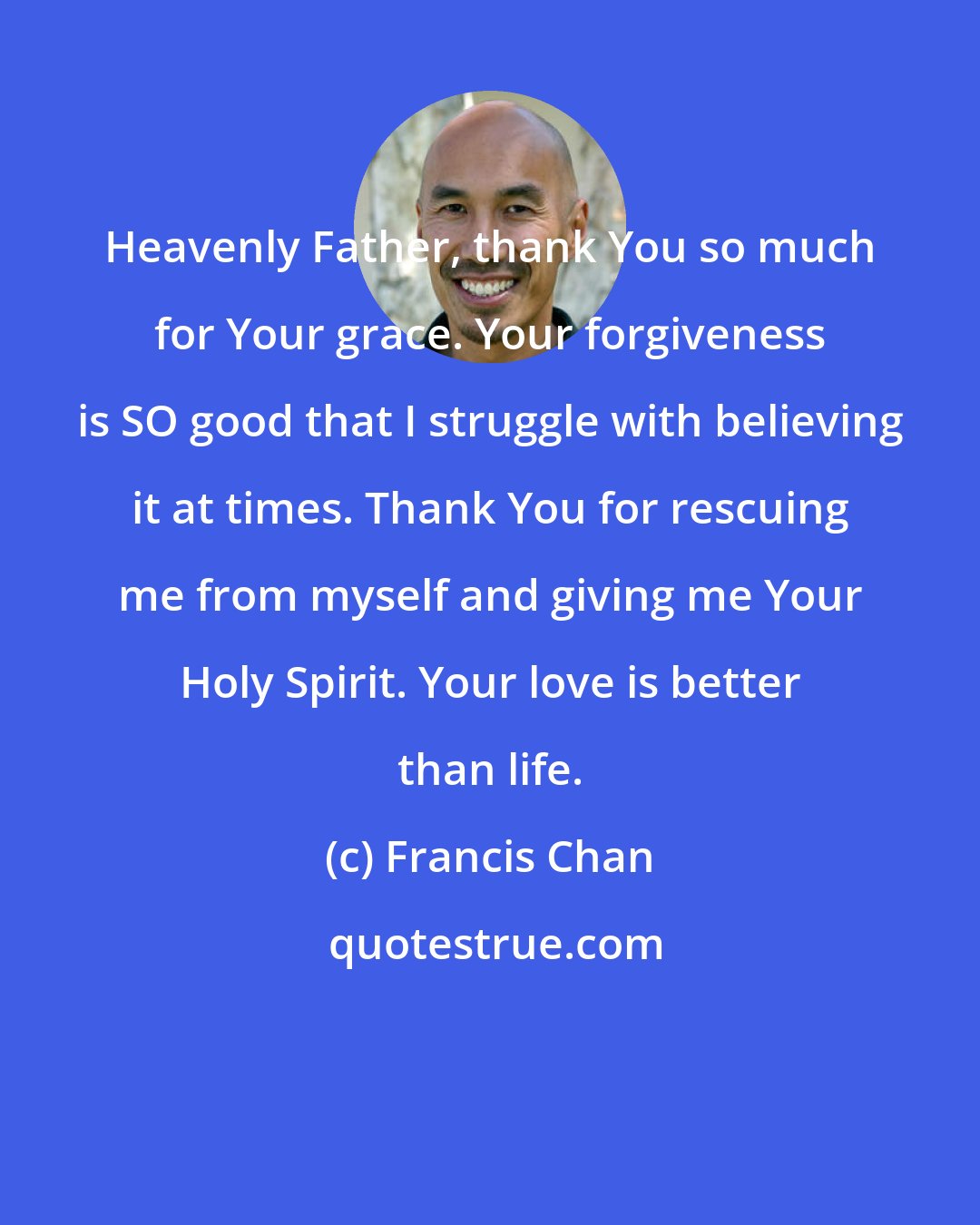 Francis Chan: Heavenly Father, thank You so much for Your grace. Your forgiveness is SO good that I struggle with believing it at times. Thank You for rescuing me from myself and giving me Your Holy Spirit. Your love is better than life.