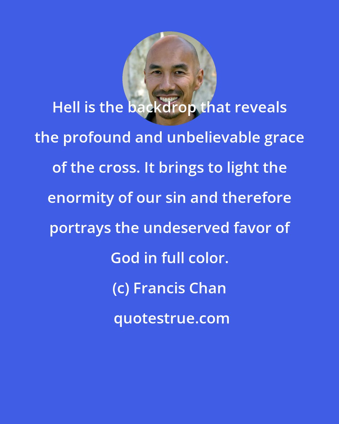 Francis Chan: Hell is the backdrop that reveals the profound and unbelievable grace of the cross. It brings to light the enormity of our sin and therefore portrays the undeserved favor of God in full color.