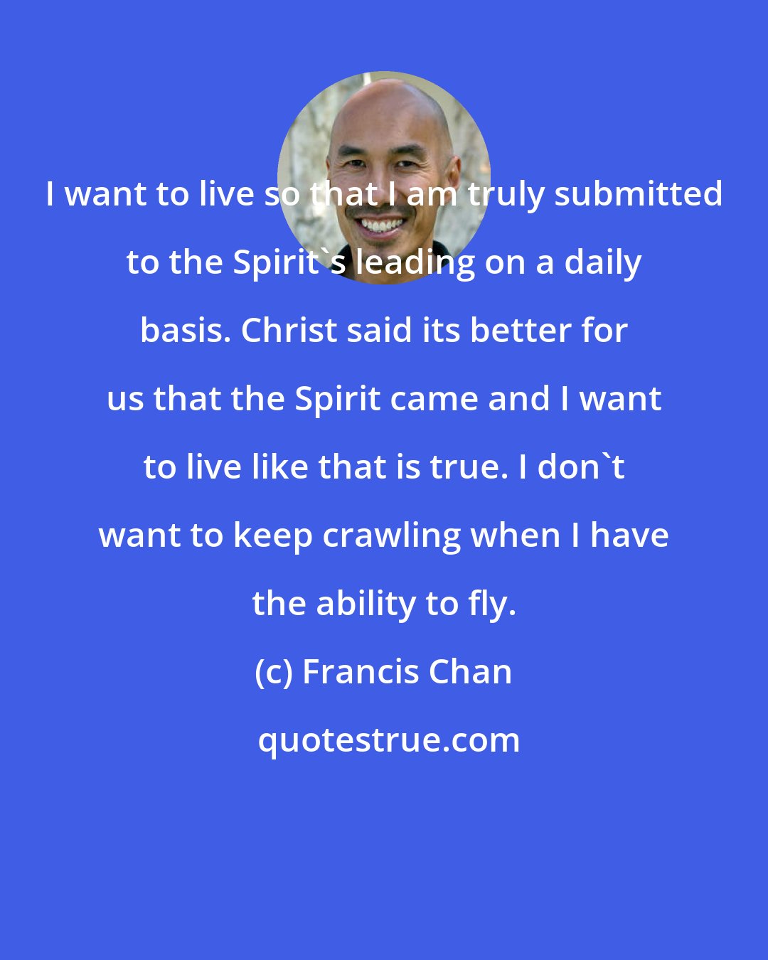 Francis Chan: I want to live so that I am truly submitted to the Spirit's leading on a daily basis. Christ said its better for us that the Spirit came and I want to live like that is true. I don't want to keep crawling when I have the ability to fly.
