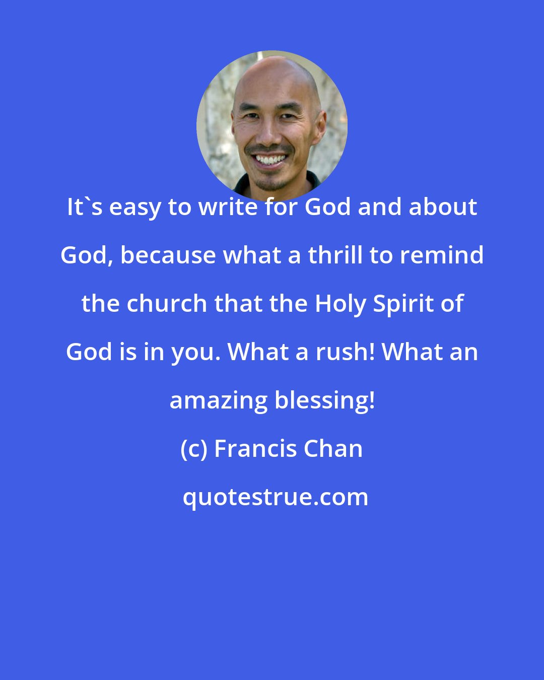 Francis Chan: It's easy to write for God and about God, because what a thrill to remind the church that the Holy Spirit of God is in you. What a rush! What an amazing blessing!
