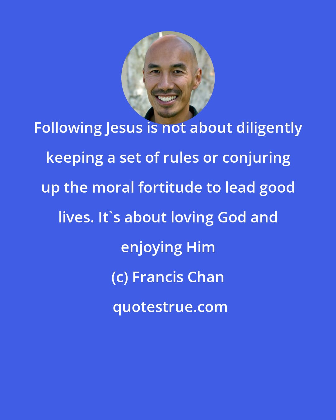 Francis Chan: Following Jesus is not about diligently keeping a set of rules or conjuring up the moral fortitude to lead good lives. It's about loving God and enjoying Him