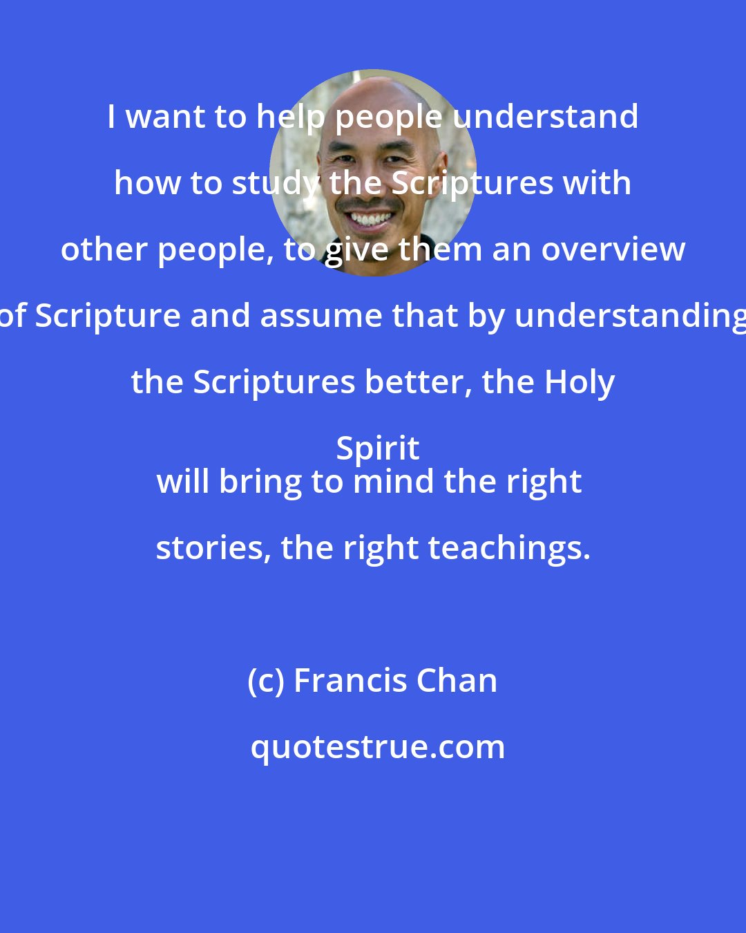Francis Chan: I want to help people understand how to study the Scriptures with other people, to give them an overview of Scripture and assume that by understanding the Scriptures better, the Holy Spirit
will bring to mind the right stories, the right teachings.