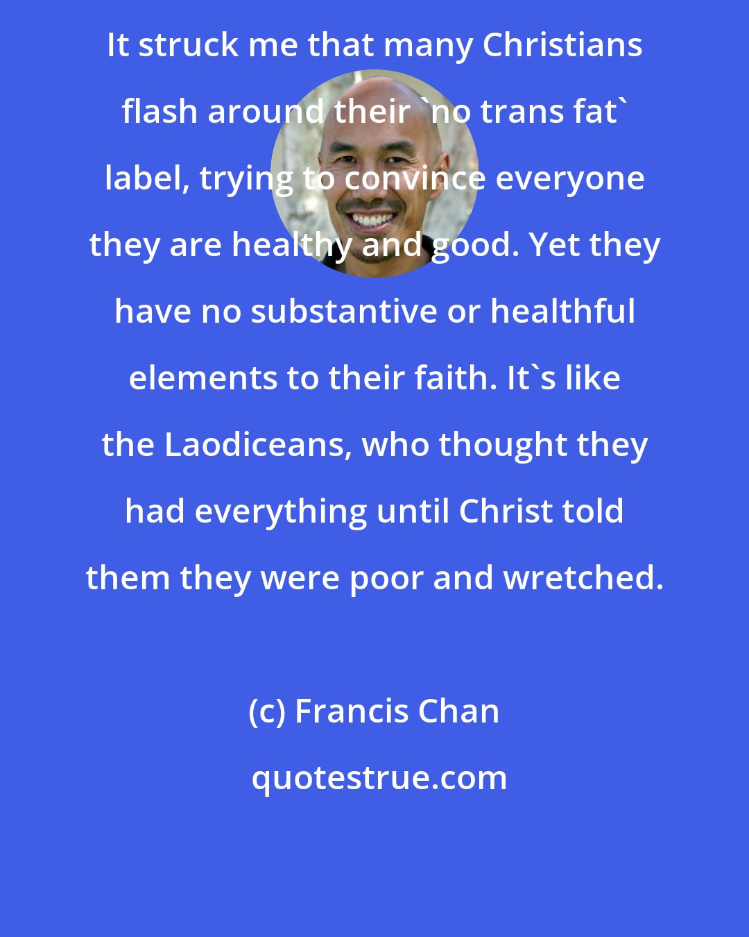 Francis Chan: It struck me that many Christians flash around their 'no trans fat' label, trying to convince everyone they are healthy and good. Yet they have no substantive or healthful elements to their faith. It's like the Laodiceans, who thought they had everything until Christ told them they were poor and wretched.