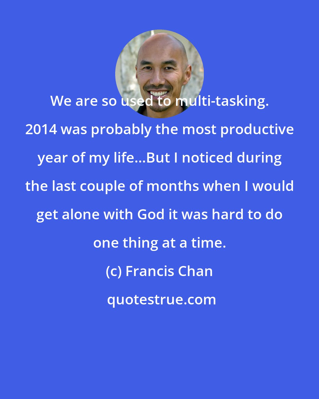 Francis Chan: We are so used to multi-tasking. 2014 was probably the most productive year of my life...But I noticed during the last couple of months when I would get alone with God it was hard to do one thing at a time.