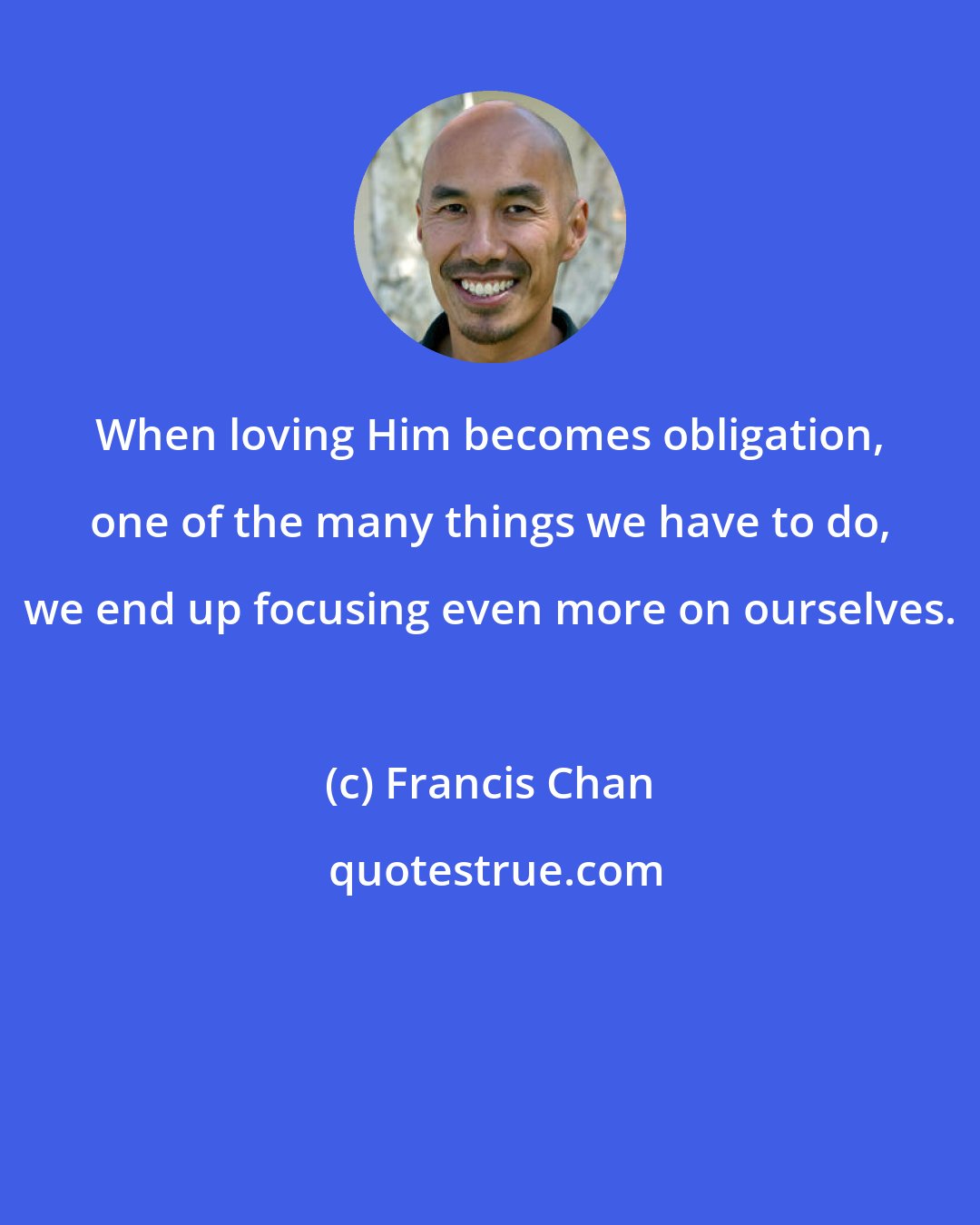 Francis Chan: When loving Him becomes obligation, one of the many things we have to do, we end up focusing even more on ourselves.