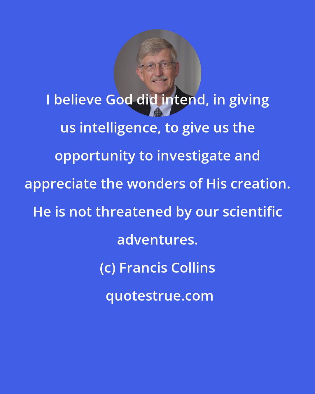 Francis Collins: I believe God did intend, in giving us intelligence, to give us the opportunity to investigate and appreciate the wonders of His creation. He is not threatened by our scientific adventures.