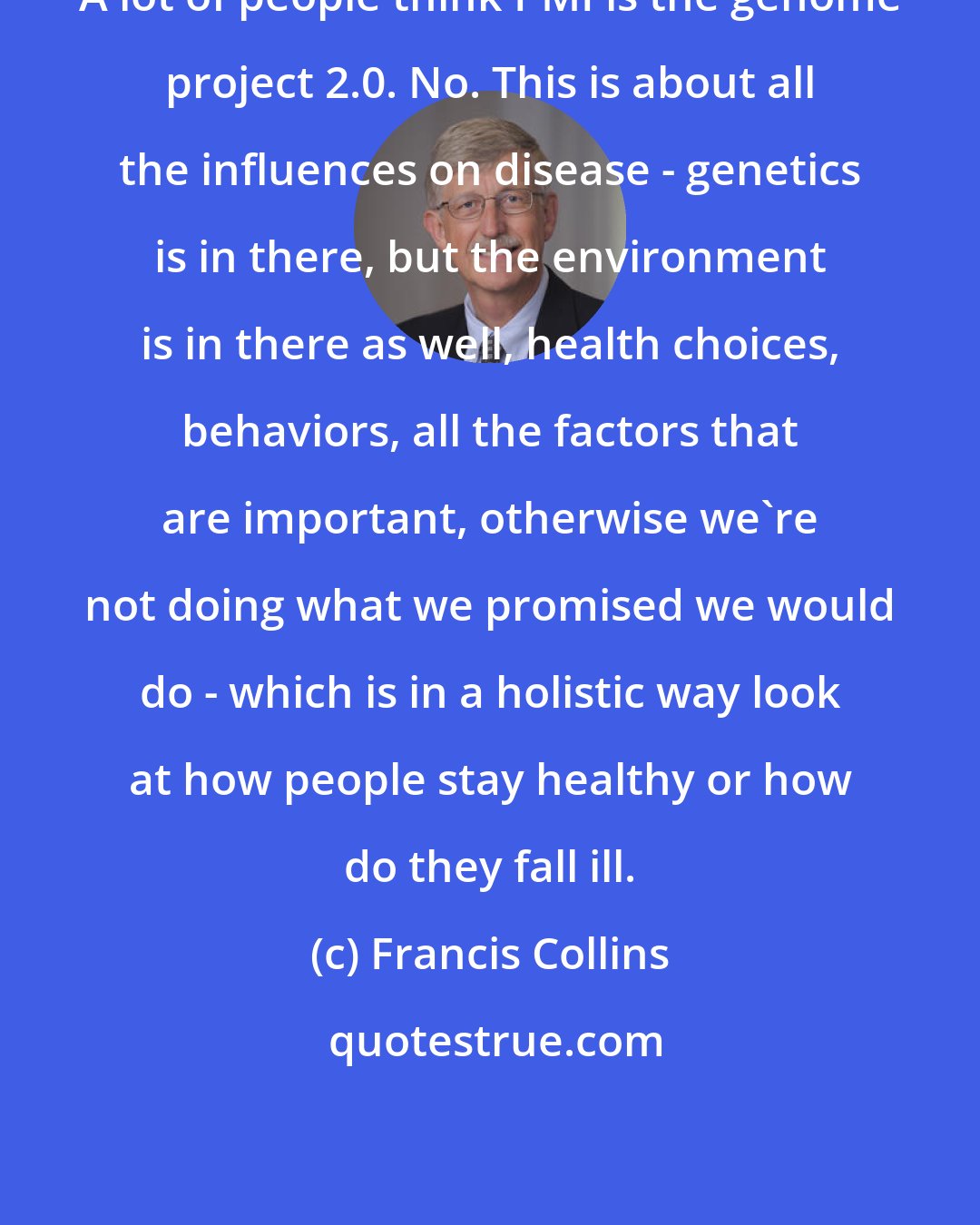 Francis Collins: A lot of people think PMI is the genome project 2.0. No. This is about all the influences on disease - genetics is in there, but the environment is in there as well, health choices, behaviors, all the factors that are important, otherwise we're not doing what we promised we would do - which is in a holistic way look at how people stay healthy or how do they fall ill.