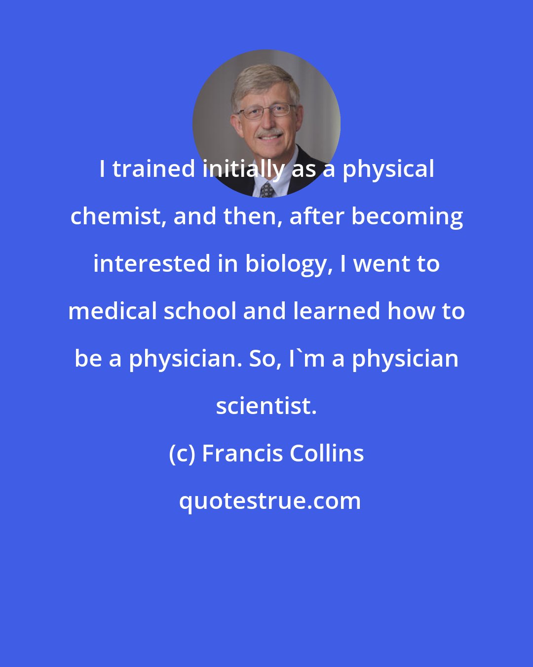 Francis Collins: I trained initially as a physical chemist, and then, after becoming interested in biology, I went to medical school and learned how to be a physician. So, I'm a physician scientist.