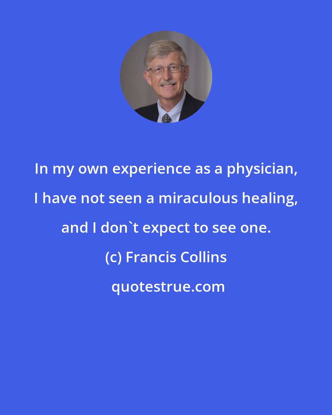 Francis Collins: In my own experience as a physician, I have not seen a miraculous healing, and I don't expect to see one.