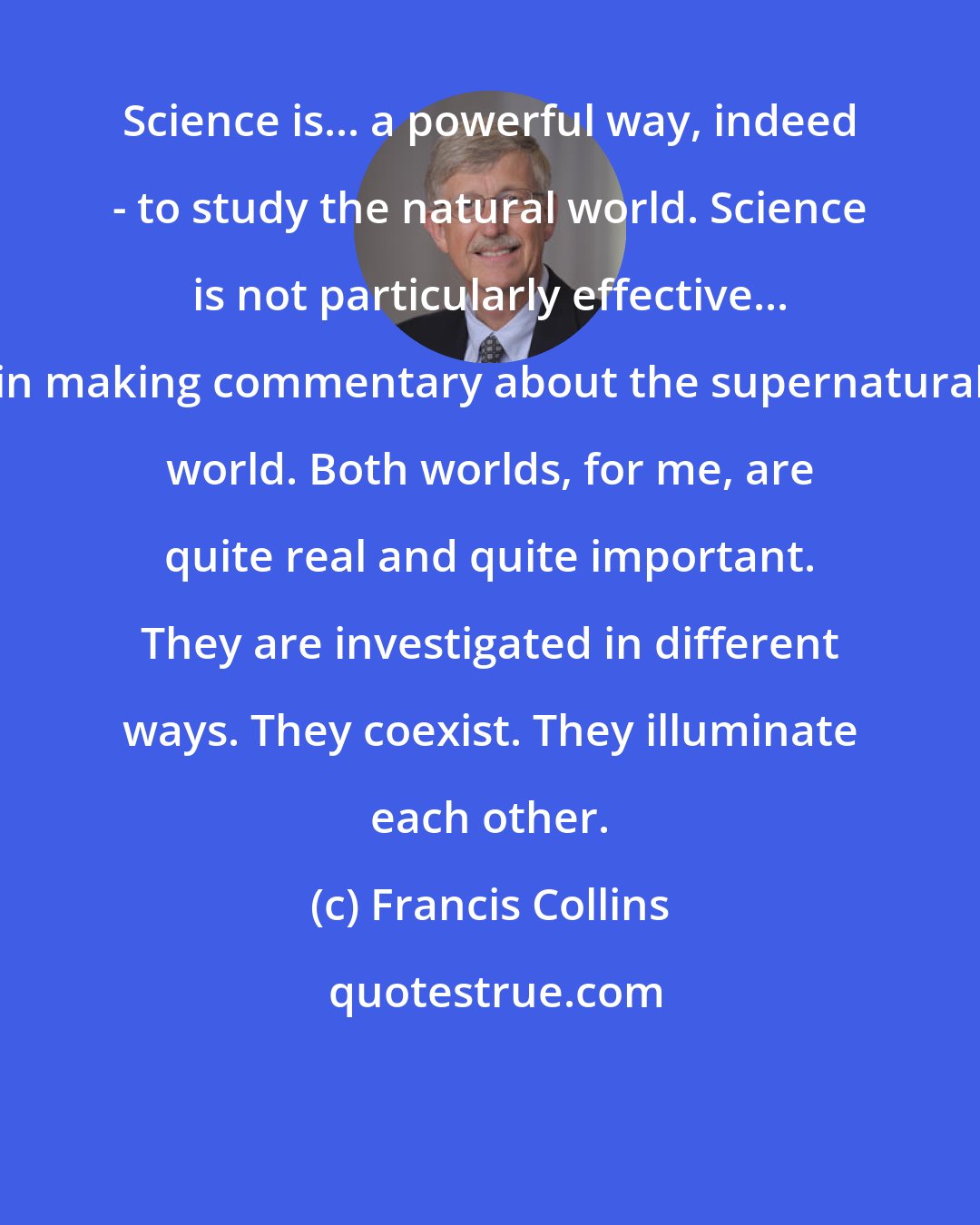 Francis Collins: Science is... a powerful way, indeed - to study the natural world. Science is not particularly effective... in making commentary about the supernatural world. Both worlds, for me, are quite real and quite important. They are investigated in different ways. They coexist. They illuminate each other.