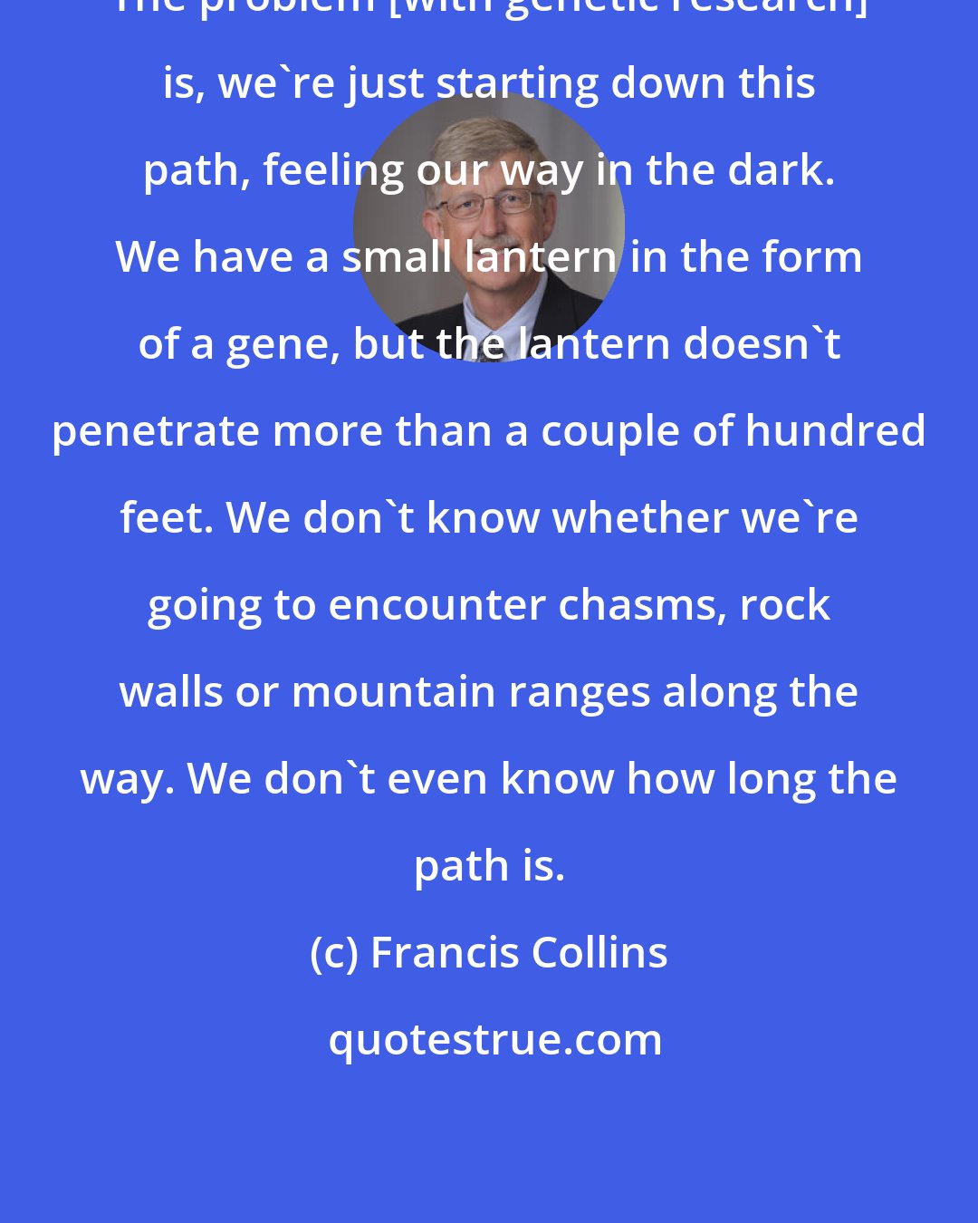 Francis Collins: The problem [with genetic research] is, we're just starting down this path, feeling our way in the dark. We have a small lantern in the form of a gene, but the lantern doesn't penetrate more than a couple of hundred feet. We don't know whether we're going to encounter chasms, rock walls or mountain ranges along the way. We don't even know how long the path is.