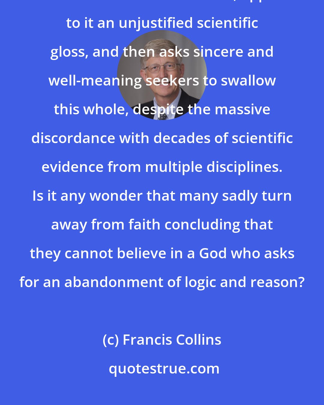 Francis Collins: The tragedy of young-earth creationism is that it takes a relatively recent and extreme view of Genesis, applies to it an unjustified scientific gloss, and then asks sincere and well-meaning seekers to swallow this whole, despite the massive discordance with decades of scientific evidence from multiple disciplines. Is it any wonder that many sadly turn away from faith concluding that they cannot believe in a God who asks for an abandonment of logic and reason?