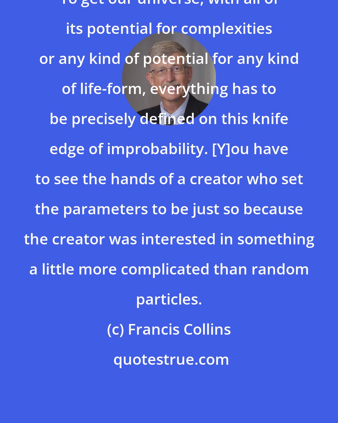 Francis Collins: To get our universe, with all of its potential for complexities or any kind of potential for any kind of life-form, everything has to be precisely defined on this knife edge of improbability. [Y]ou have to see the hands of a creator who set the parameters to be just so because the creator was interested in something a little more complicated than random particles.