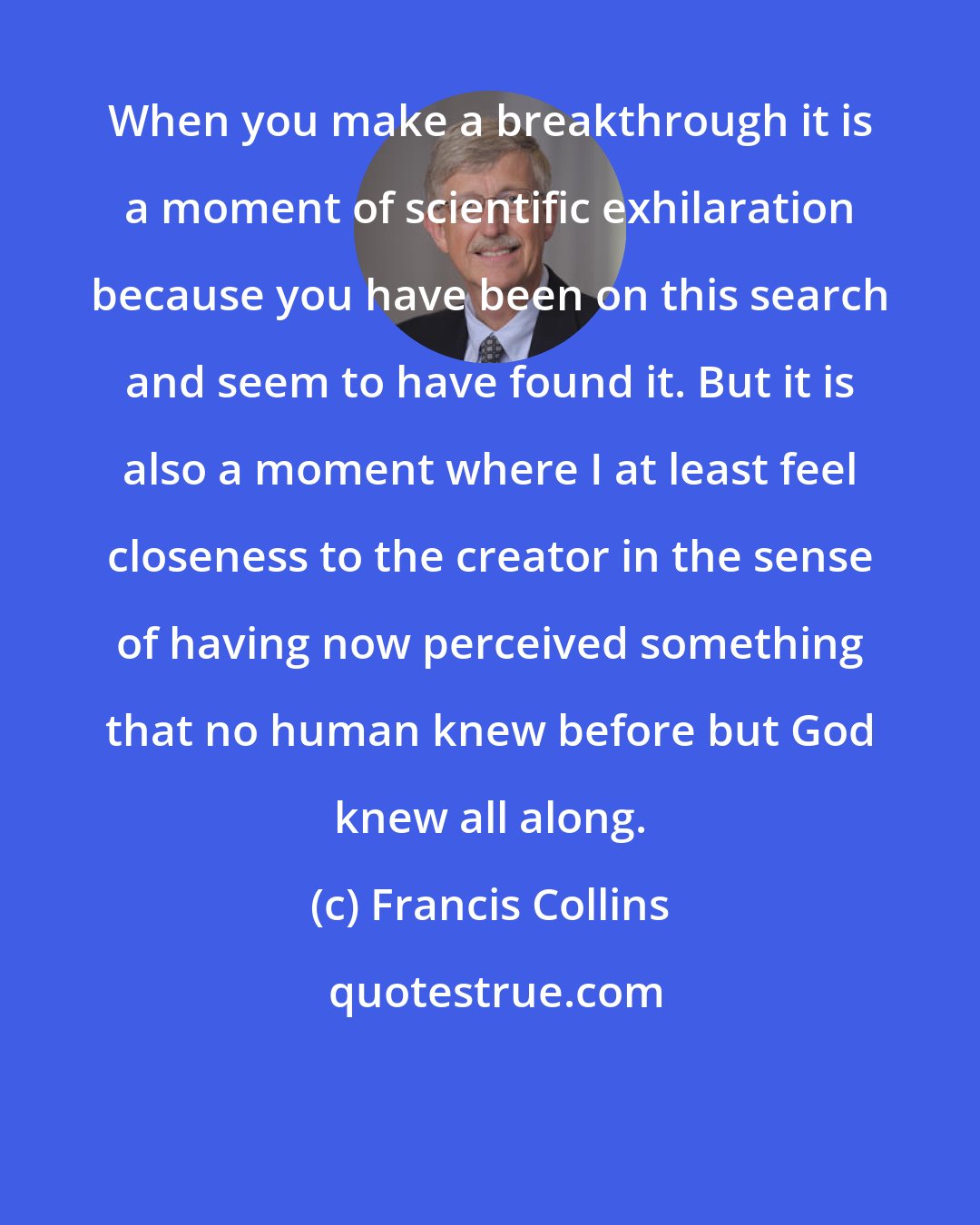 Francis Collins: When you make a breakthrough it is a moment of scientific exhilaration because you have been on this search and seem to have found it. But it is also a moment where I at least feel closeness to the creator in the sense of having now perceived something that no human knew before but God knew all along.