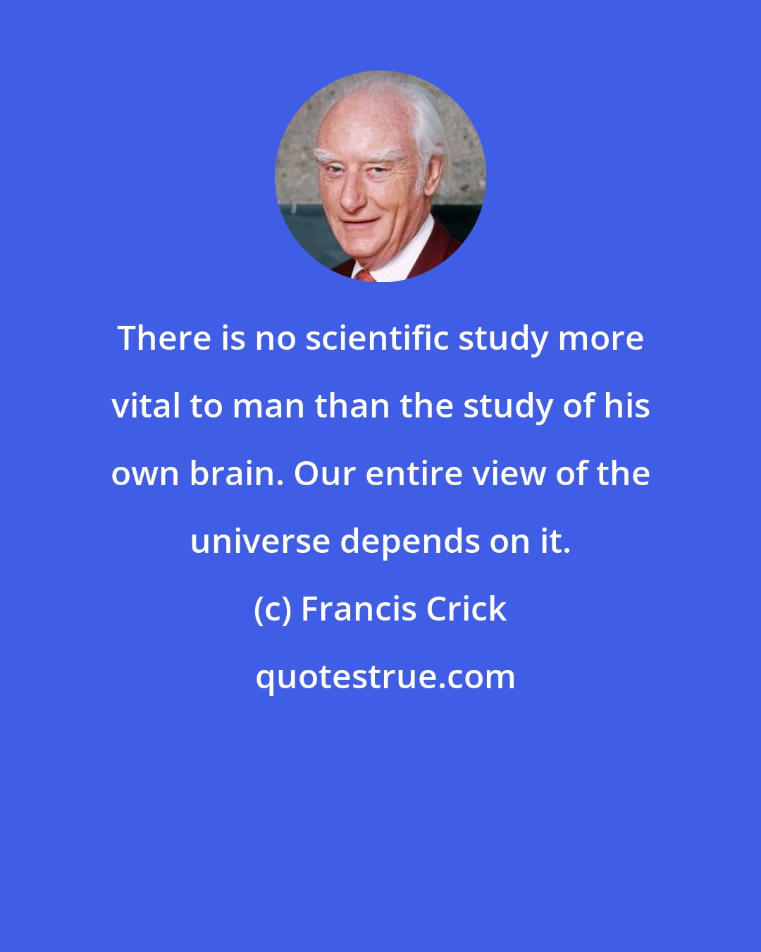 Francis Crick: There is no scientific study more vital to man than the study of his own brain. Our entire view of the universe depends on it.