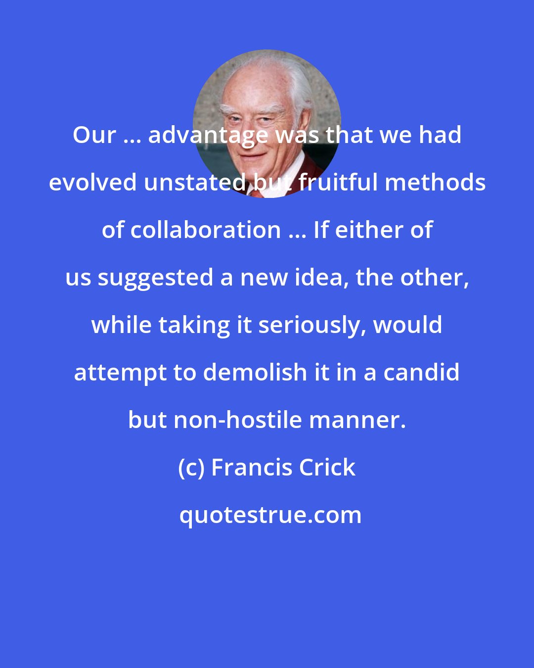 Francis Crick: Our ... advantage was that we had evolved unstated but fruitful methods of collaboration ... If either of us suggested a new idea, the other, while taking it seriously, would attempt to demolish it in a candid but non-hostile manner.