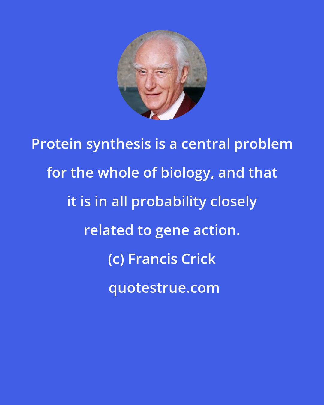 Francis Crick: Protein synthesis is a central problem for the whole of biology, and that it is in all probability closely related to gene action.