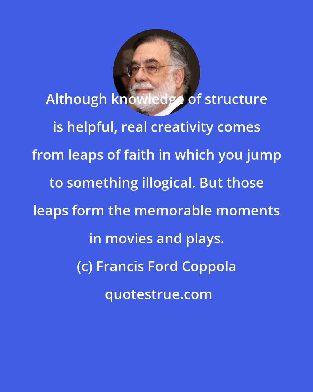 Francis Ford Coppola: Although knowledge of structure is helpful, real creativity comes from leaps of faith in which you jump to something illogical. But those leaps form the memorable moments in movies and plays.