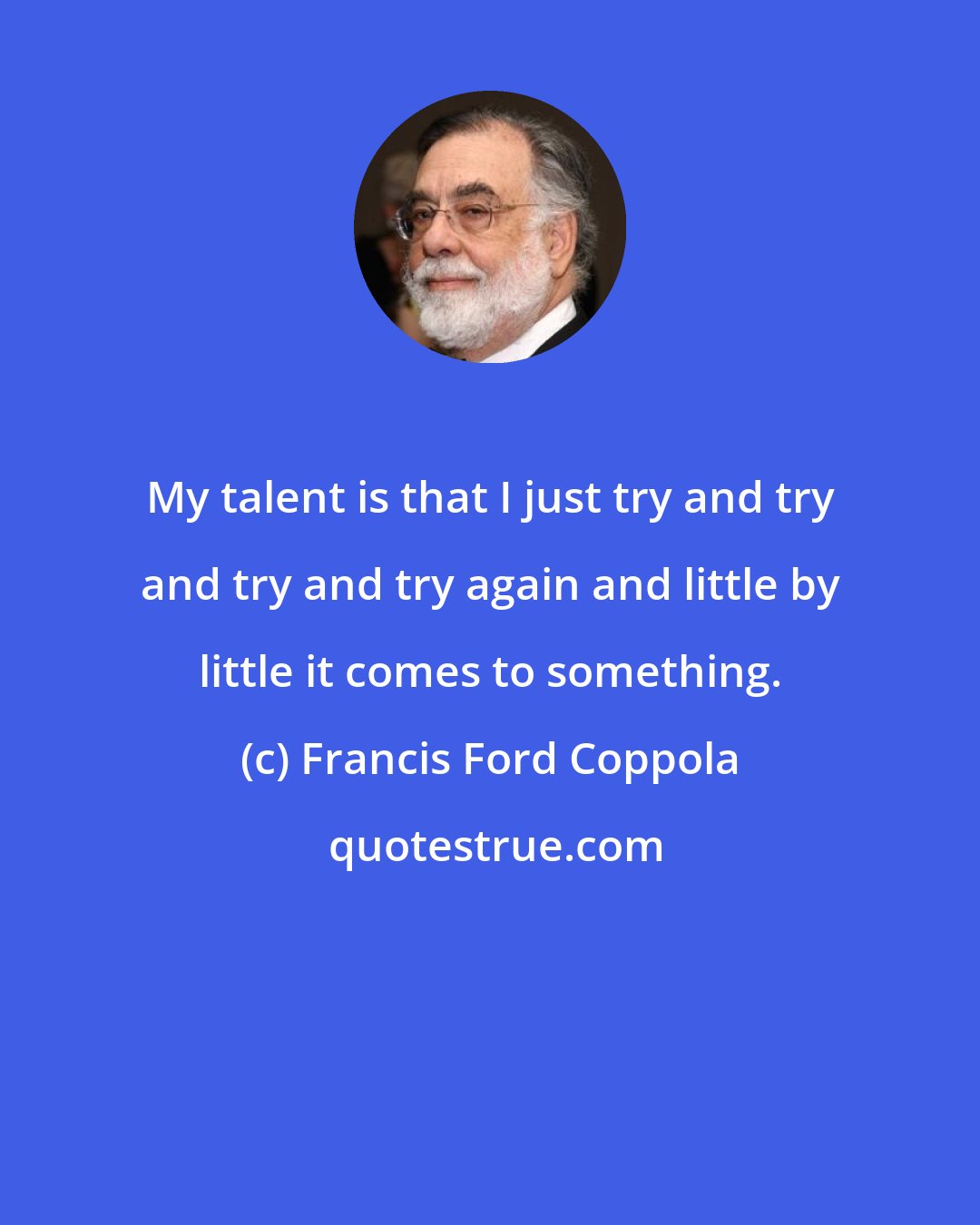 Francis Ford Coppola: My talent is that I just try and try and try and try again and little by little it comes to something.