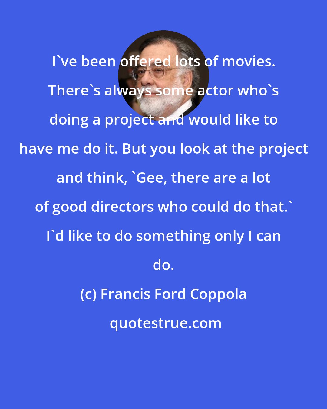 Francis Ford Coppola: I've been offered lots of movies. There's always some actor who's doing a project and would like to have me do it. But you look at the project and think, 'Gee, there are a lot of good directors who could do that.' I'd like to do something only I can do.