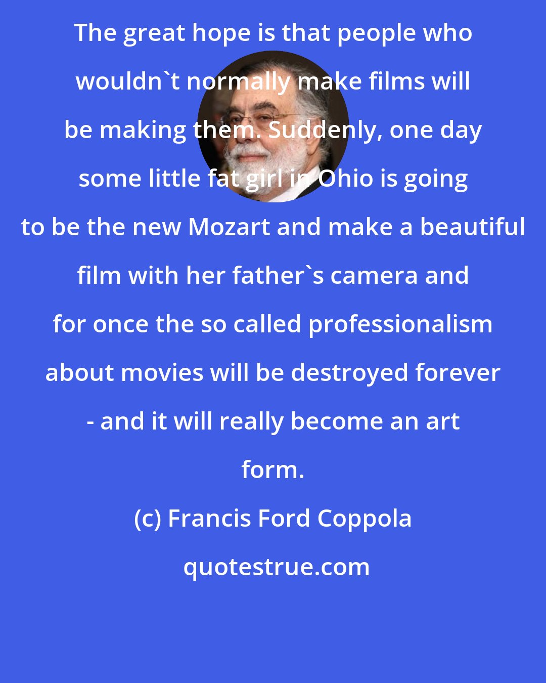 Francis Ford Coppola: The great hope is that people who wouldn't normally make films will be making them. Suddenly, one day some little fat girl in Ohio is going to be the new Mozart and make a beautiful film with her father's camera and for once the so called professionalism about movies will be destroyed forever - and it will really become an art form.