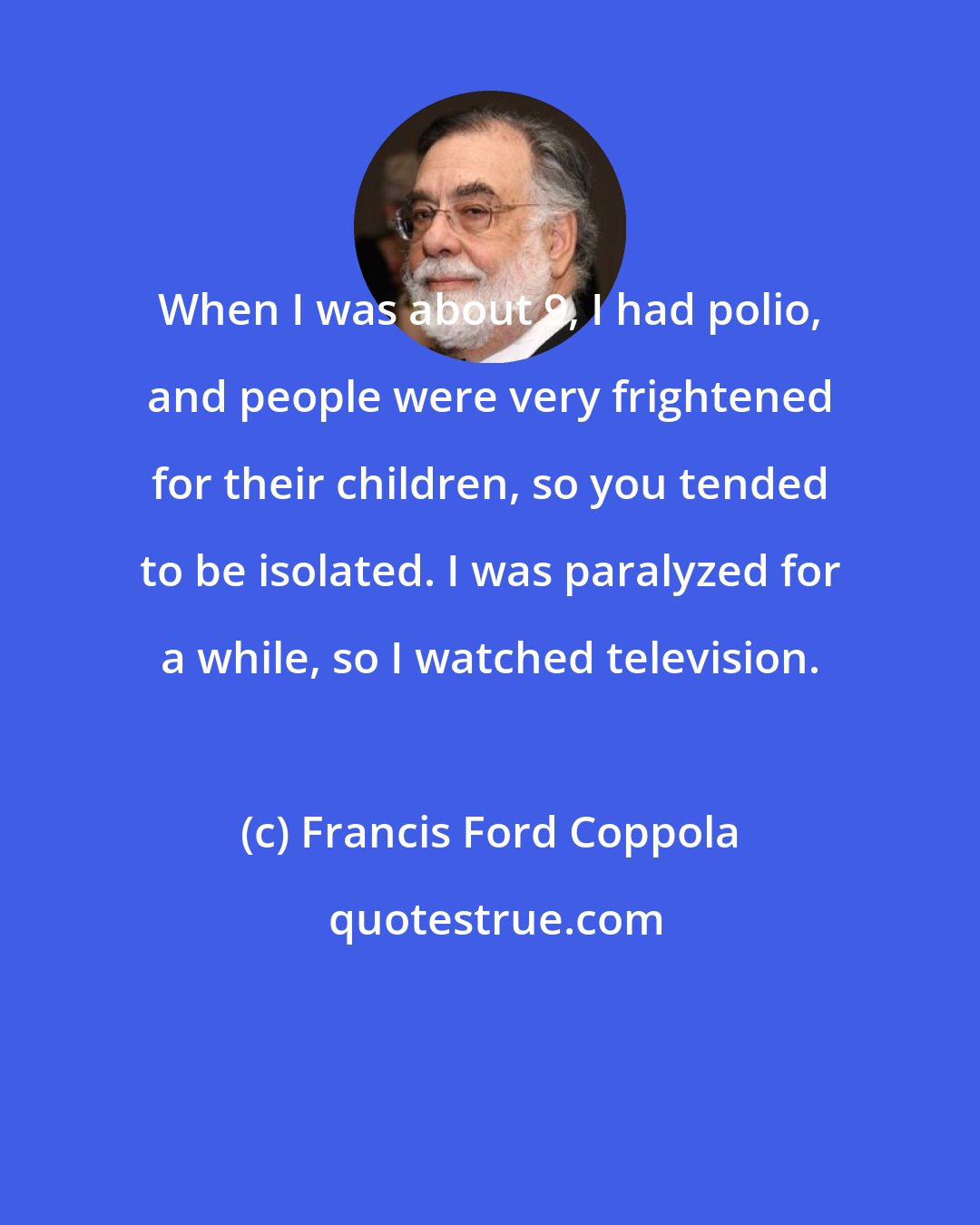 Francis Ford Coppola: When I was about 9, I had polio, and people were very frightened for their children, so you tended to be isolated. I was paralyzed for a while, so I watched television.