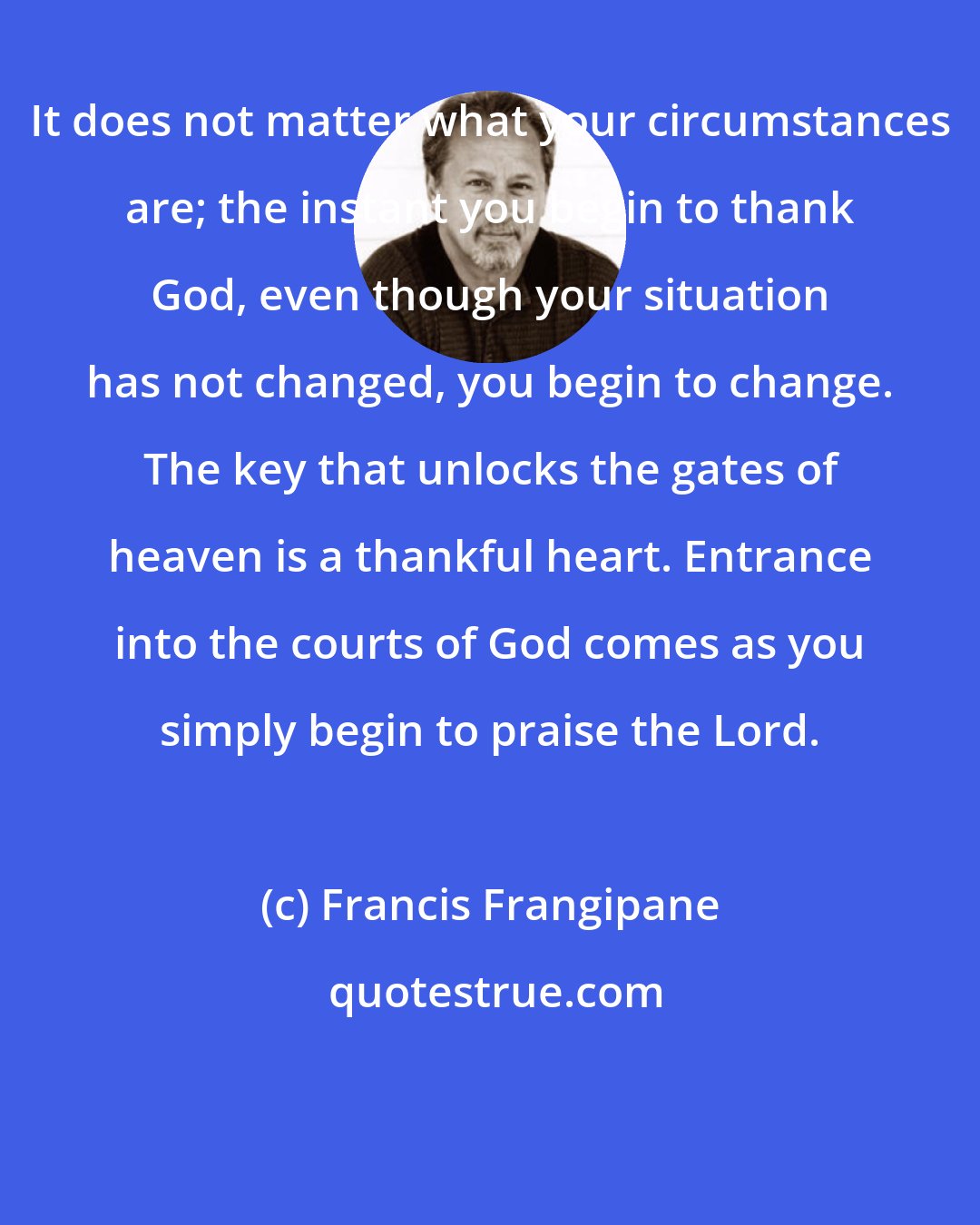 Francis Frangipane: It does not matter what your circumstances are; the instant you begin to thank God, even though your situation has not changed, you begin to change. The key that unlocks the gates of heaven is a thankful heart. Entrance into the courts of God comes as you simply begin to praise the Lord.