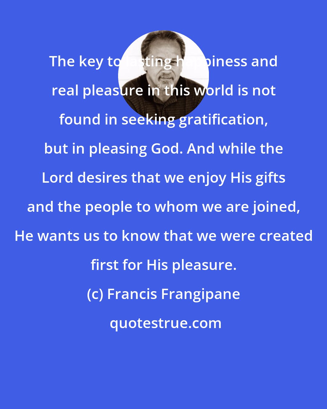 Francis Frangipane: The key to lasting happiness and real pleasure in this world is not found in seeking gratification, but in pleasing God. And while the Lord desires that we enjoy His gifts and the people to whom we are joined, He wants us to know that we were created first for His pleasure.