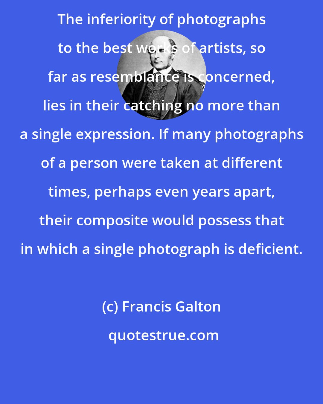 Francis Galton: The inferiority of photographs to the best works of artists, so far as resemblance is concerned, lies in their catching no more than a single expression. If many photographs of a person were taken at different times, perhaps even years apart, their composite would possess that in which a single photograph is deficient.