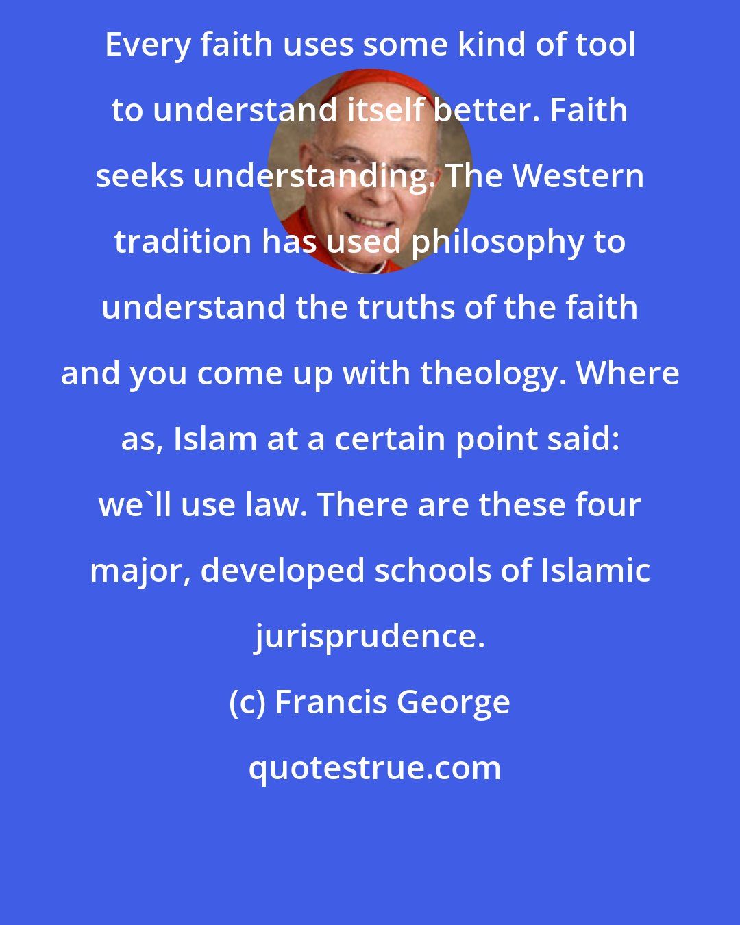 Francis George: Every faith uses some kind of tool to understand itself better. Faith seeks understanding. The Western tradition has used philosophy to understand the truths of the faith and you come up with theology. Where as, Islam at a certain point said: we'll use law. There are these four major, developed schools of Islamic jurisprudence.
