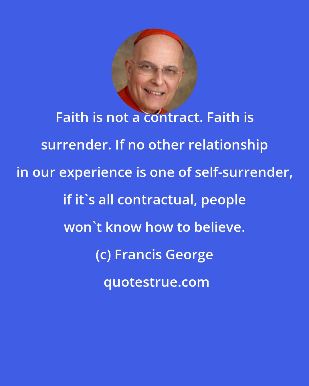 Francis George: Faith is not a contract. Faith is surrender. If no other relationship in our experience is one of self-surrender, if it's all contractual, people won't know how to believe.