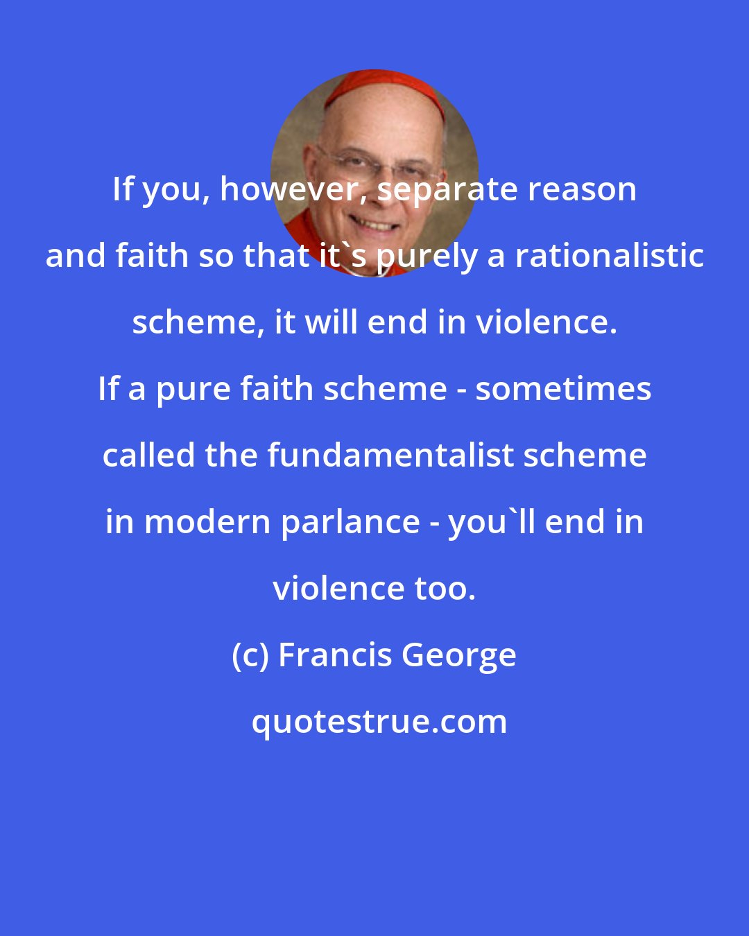 Francis George: If you, however, separate reason and faith so that it's purely a rationalistic scheme, it will end in violence. If a pure faith scheme - sometimes called the fundamentalist scheme in modern parlance - you'll end in violence too.