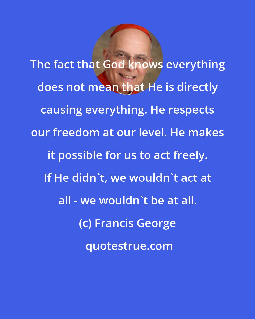 Francis George: The fact that God knows everything does not mean that He is directly causing everything. He respects our freedom at our level. He makes it possible for us to act freely. If He didn't, we wouldn't act at all - we wouldn't be at all.