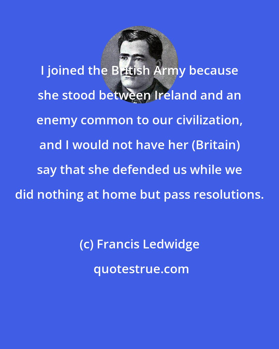 Francis Ledwidge: I joined the British Army because she stood between Ireland and an enemy common to our civilization, and I would not have her (Britain) say that she defended us while we did nothing at home but pass resolutions.