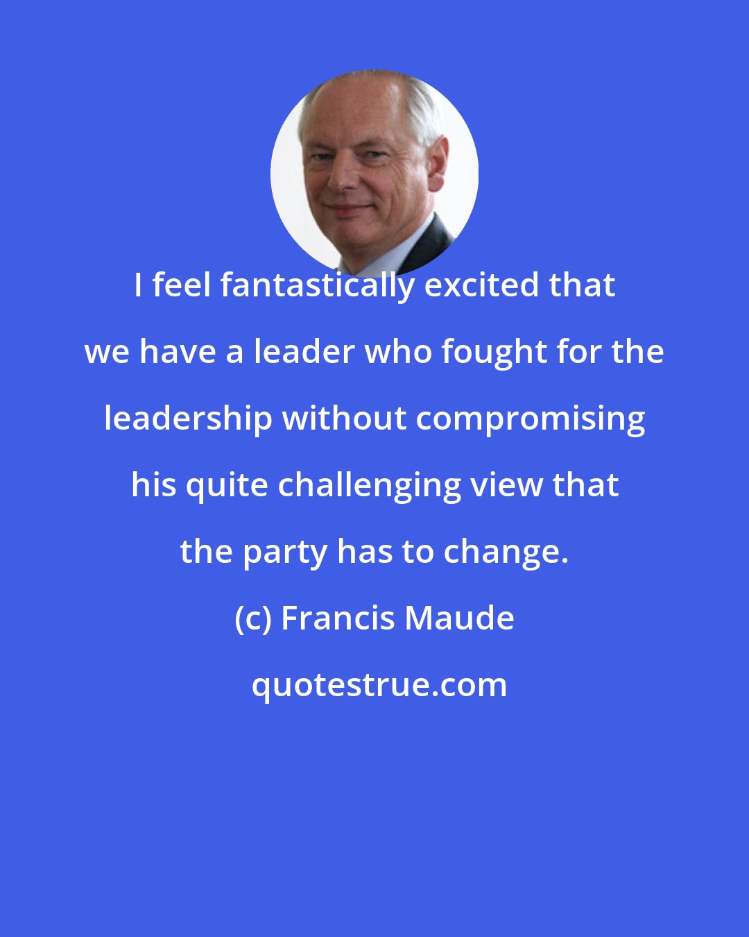 Francis Maude: I feel fantastically excited that we have a leader who fought for the leadership without compromising his quite challenging view that the party has to change.