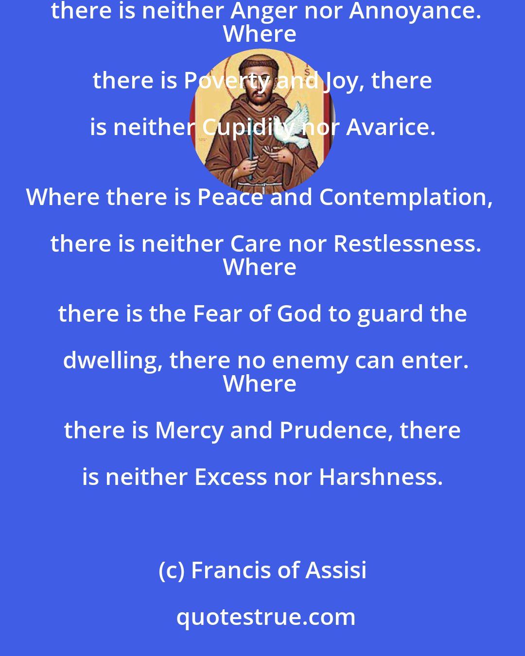 Francis of Assisi: Where there is Love and Wisdom, there is neither Fear nor Ignorance.
Where there is Patience and Humility, there is neither Anger nor Annoyance.
Where there is Poverty and Joy, there is neither Cupidity nor Avarice. 
Where there is Peace and Contemplation, there is neither Care nor Restlessness.
Where there is the Fear of God to guard the dwelling, there no enemy can enter.
Where there is Mercy and Prudence, there is neither Excess nor Harshness.