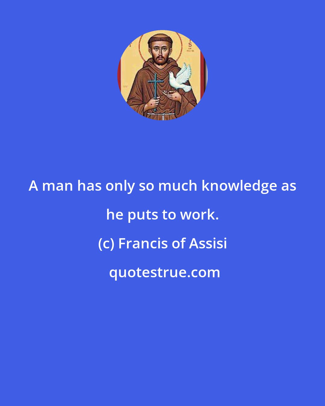 Francis of Assisi: A man has only so much knowledge as he puts to work.
