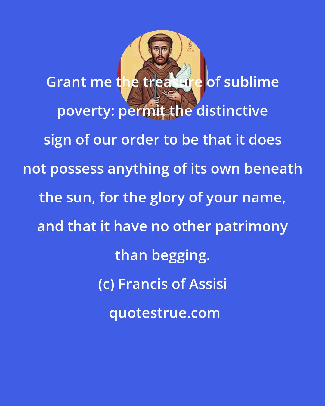 Francis of Assisi: Grant me the treasure of sublime poverty: permit the distinctive sign of our order to be that it does not possess anything of its own beneath the sun, for the glory of your name, and that it have no other patrimony than begging.