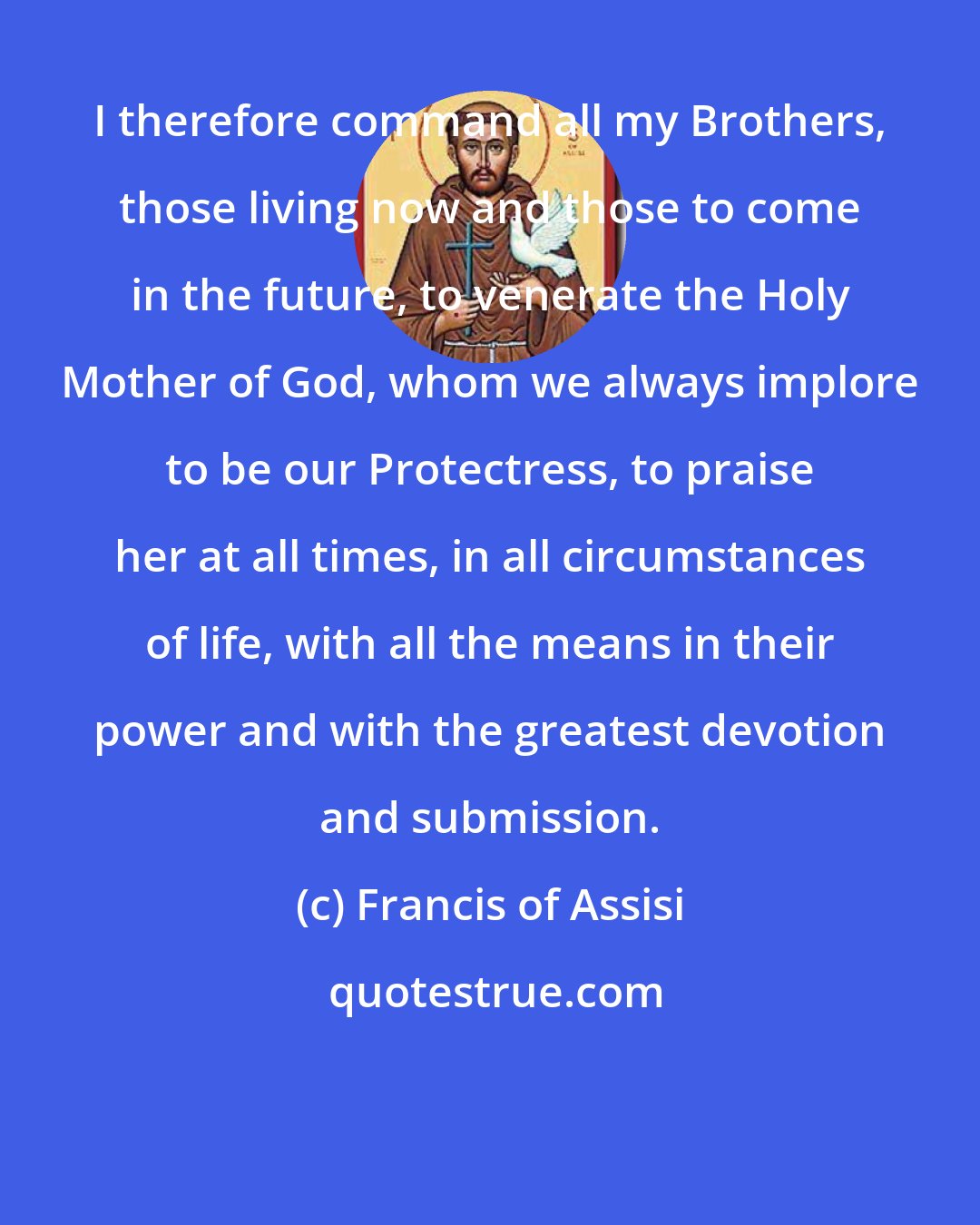 Francis of Assisi: I therefore command all my Brothers, those living now and those to come in the future, to venerate the Holy Mother of God, whom we always implore to be our Protectress, to praise her at all times, in all circumstances of life, with all the means in their power and with the greatest devotion and submission.